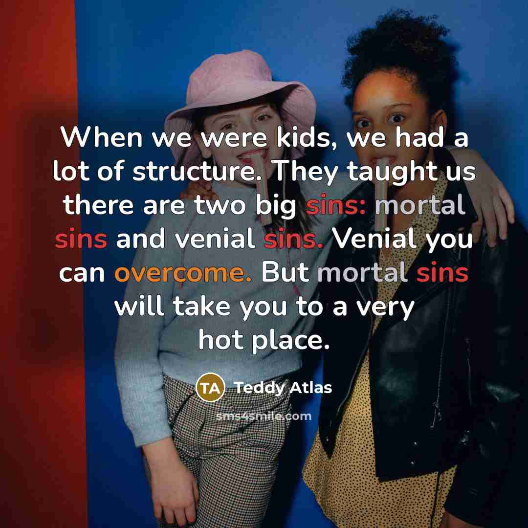 “When we were kids, we had a lot of structure. They taught us there are two big sins: mortal sins and venial sins. Venial you can overcome. But mortal sins will take you to a very hot place.” quote by Teddy Atlas