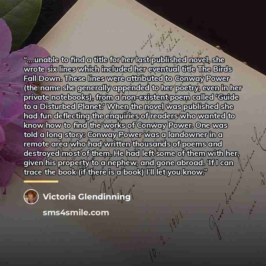 “….unable to find a title for her last published novel, she wrote six lines which included her eventual title The Birds Fall Down. These lines were attributed to Conway Power (the name she generally appended to her poetry, even in her private notebooks), from a non-existent poem called ‘Guide to a…” quote by Victoria Glendinning