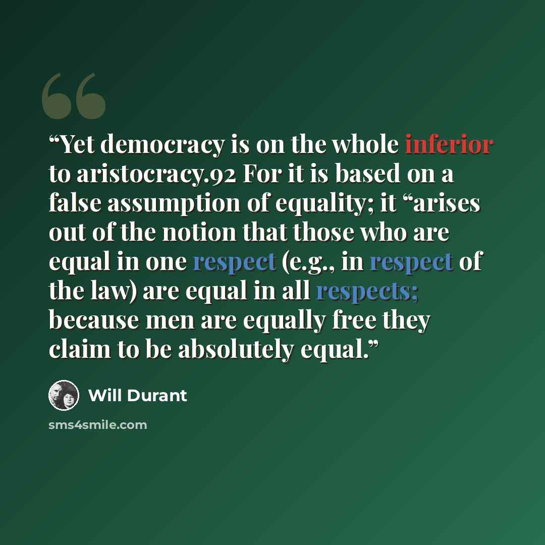 “Yet democracy is on the whole inferior to aristocracy.92 For it is based on a false assumption of equality; it “arises out of the notion that those who are equal in one respect (e.g., in respect of the law) are equal in all respects; because men are equally free they claim to be absolutely equal.” quote by Will Durant
