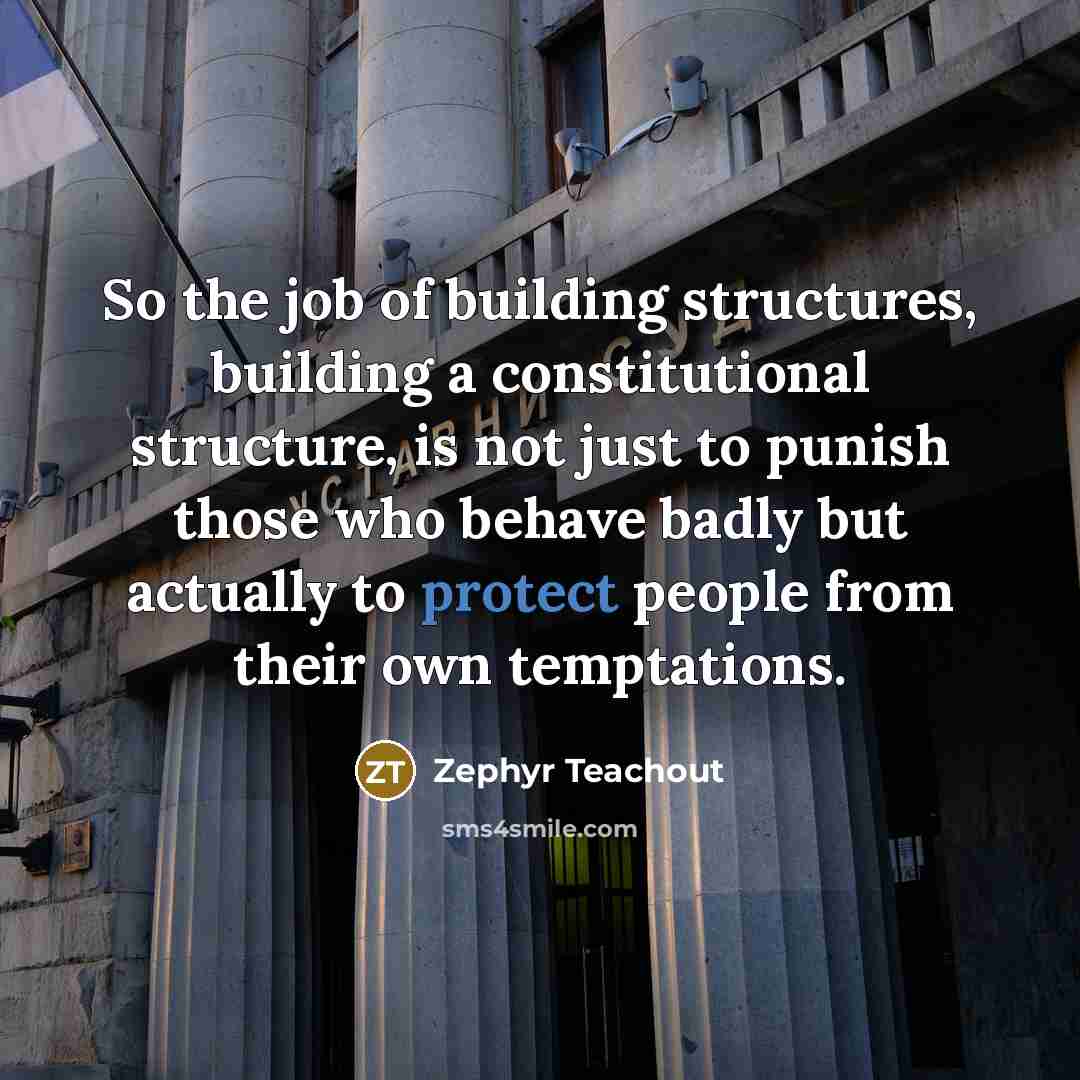 “So the job of building structures, building a constitutional structure, is not just to punish those who behave badly but actually to protect people from their own temptations.” quote by Zephyr Teachout