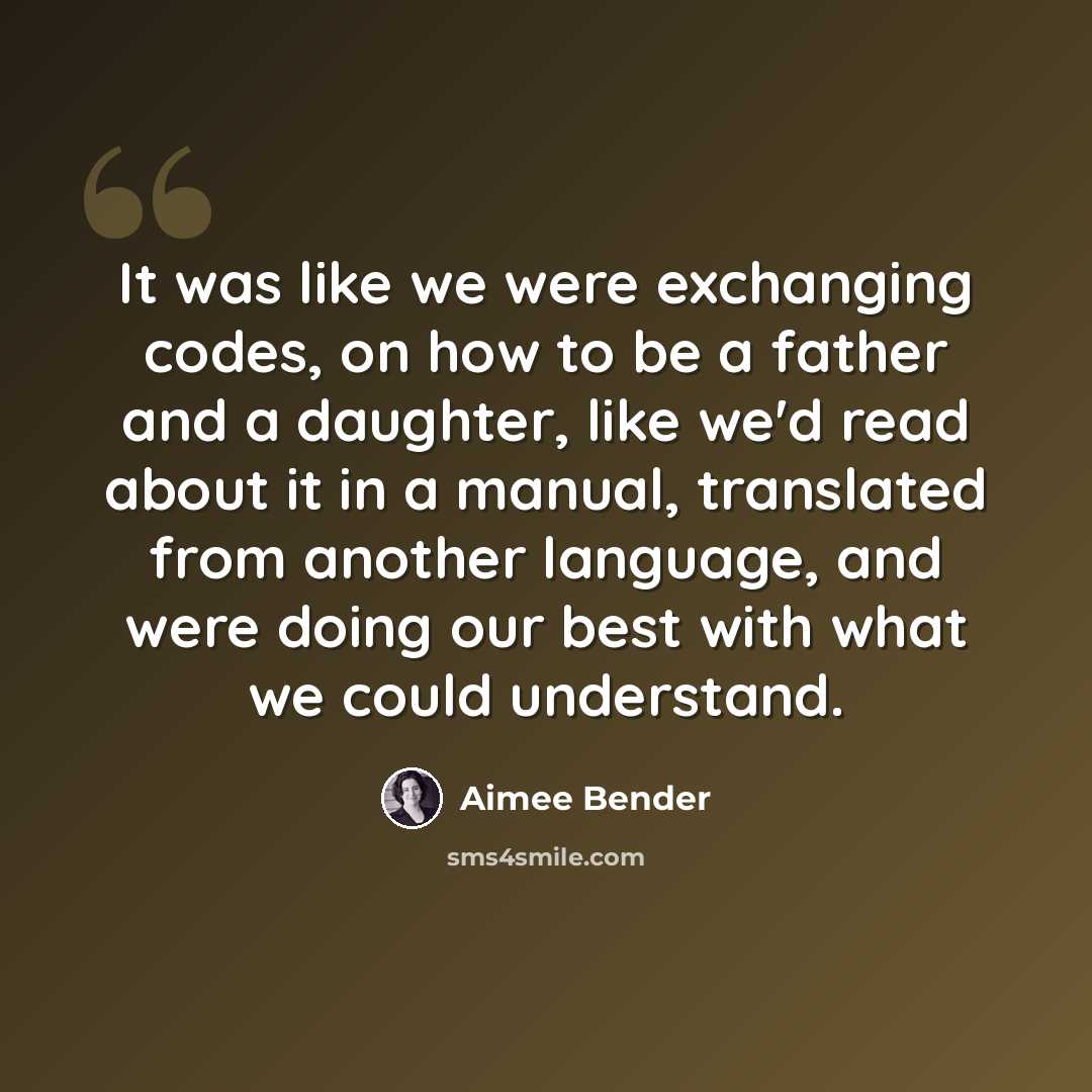 “It was like we were exchanging codes, on how to be a father and a daughter, like we'd read about it in a manual, translated from another language, and were doing our best with what we could understand.” quote by Aimee Bender