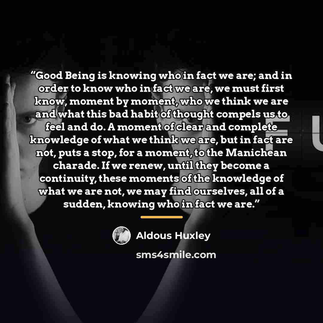 “Good Being is knowing who in fact we are; and in order to know who in fact we are, we must first know, moment by moment, who we think we are and what this bad habit of thought compels us to feel and do. A moment of clear and complete knowledge of what we think we are, but in fact are not, puts a…” quote by Aldous Huxley