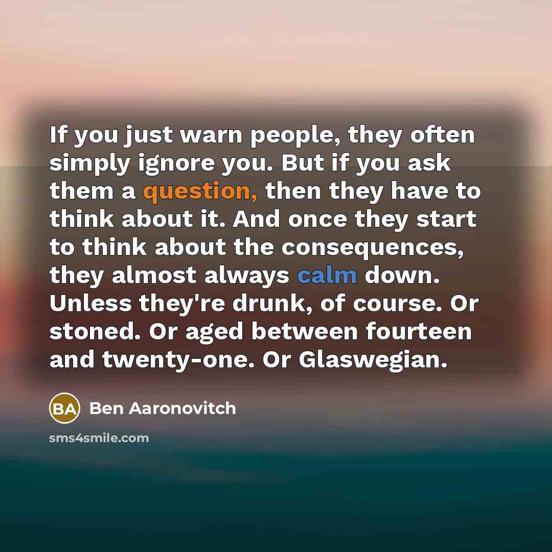 “If you just warn people, they often simply ignore you. But if you ask them a question, then they have to think about it. And once they start to think about the consequences, they almost always calm down. Unless they're drunk, of course. Or stoned. Or aged between fourteen and twenty-one. Or…” quote by Ben Aaronovitch