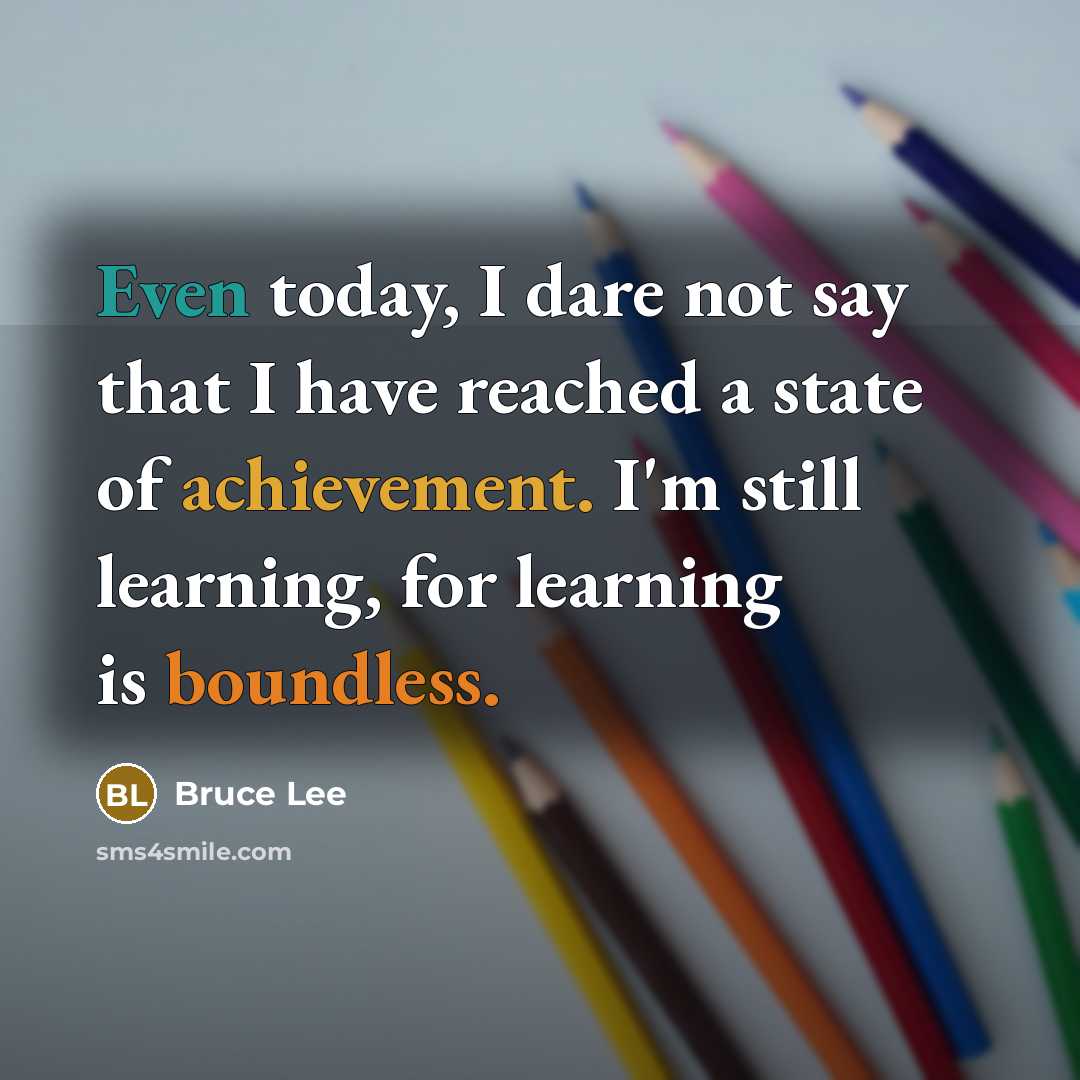 “Even today, I dare not say that I have reached a state of achievement. I'm still learning, for learning is boundless.” quote by Bruce Lee
