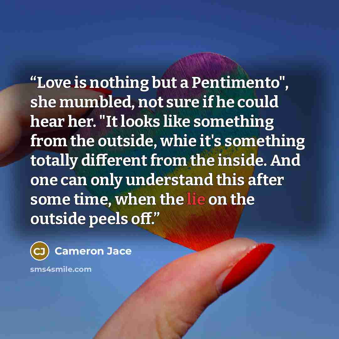 “Love is nothing but a Pentimento", she mumbled, not sure if he could hear her. "It looks like something from the outside, whie it's something totally different from the inside. And one can only understand this after some time, when the lie on the outside peels off.” quote by Cameron Jace