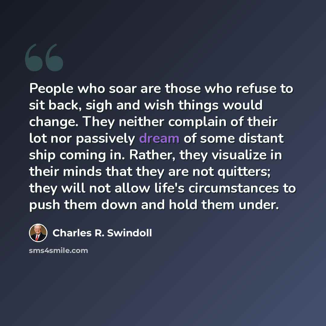 “People who soar are those who refuse to sit back, sigh and wish things would change. They neither complain of their lot nor passively dream of some distant ship coming in. Rather, they visualize in their minds that they are not quitters; they will not allow life's circumstances to push them down…” quote by Charles R. Swindoll