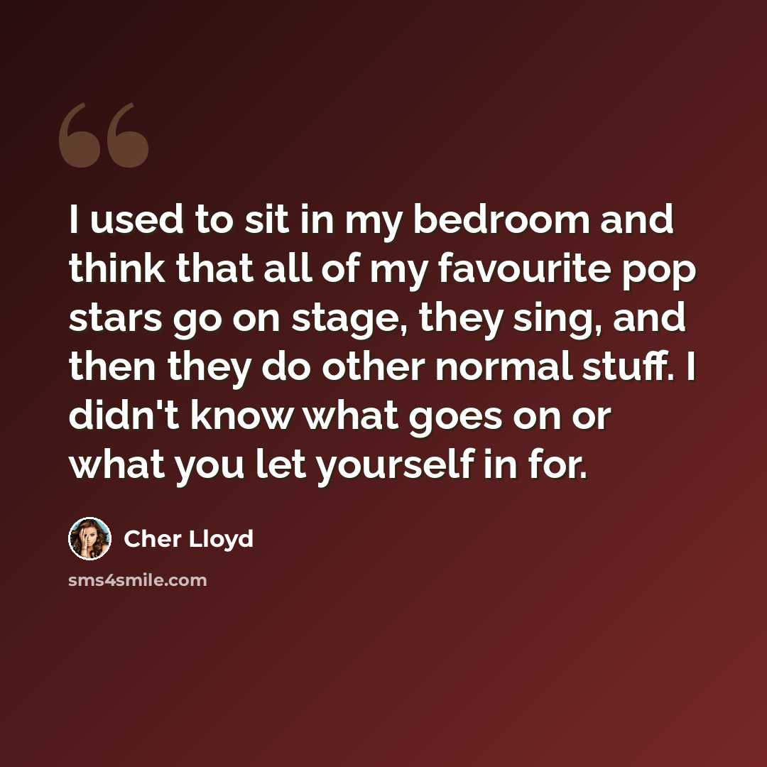 “I used to sit in my bedroom and think that all of my favourite pop stars go on stage, they sing, and then they do other normal stuff. I didn't know what goes on or what you let yourself in for.” quote by Cher Lloyd