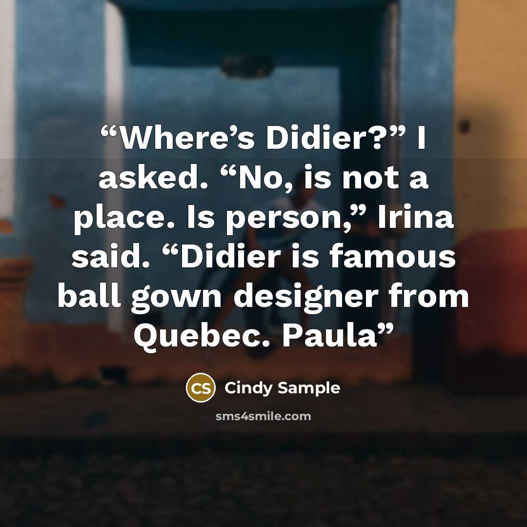 “Where’s Didier?” I asked. “No, is not a place. Is person,” Irina said. “Didier is famous ball gown designer from Quebec. Paula” quote by Cindy Sample