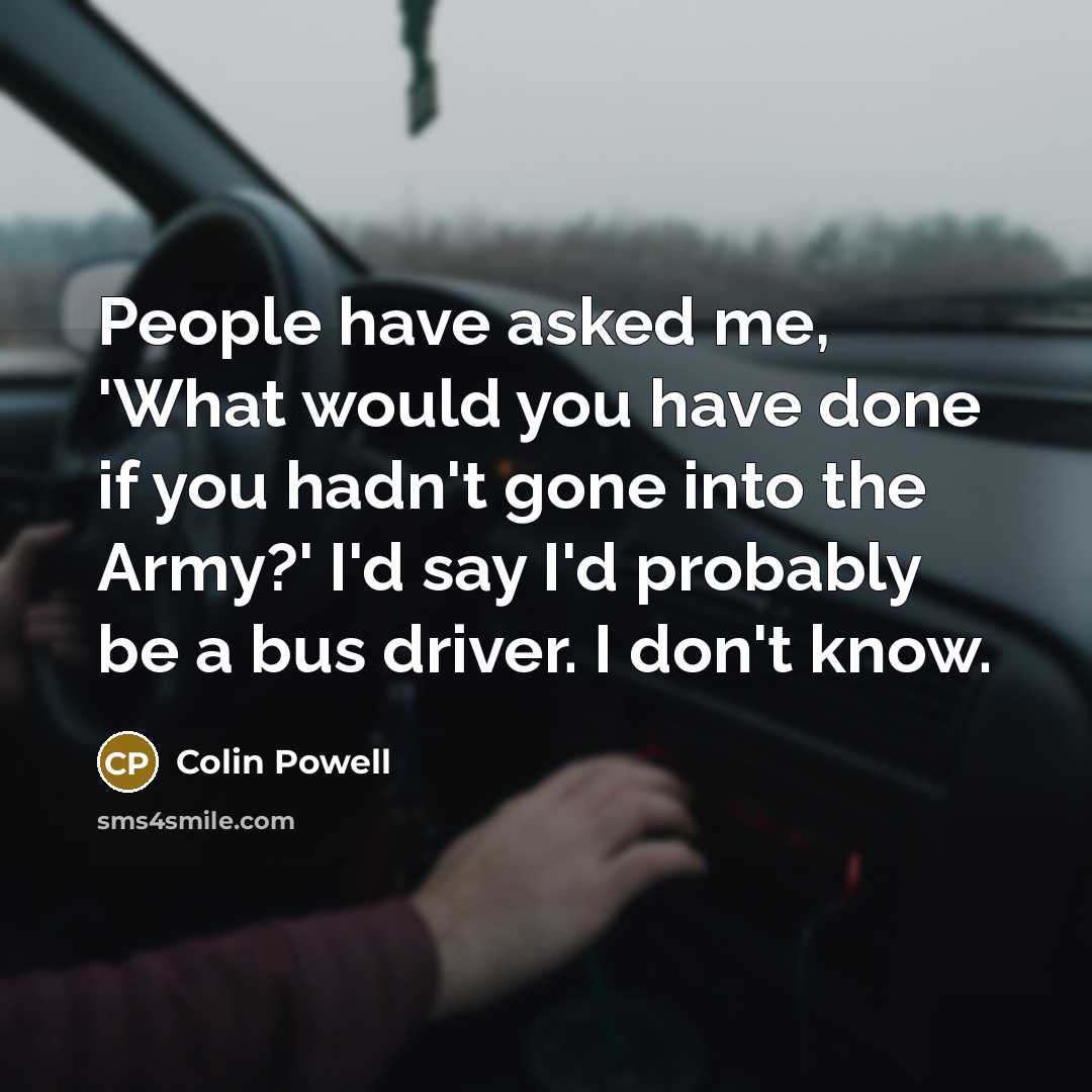 “People have asked me, 'What would you have done if you hadn't gone into the Army?' I'd say I'd probably be a bus driver. I don't know.” quote by Colin Powell