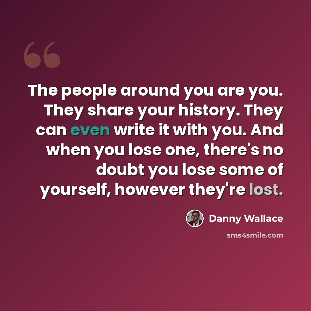 “The people around you are you. They share your history. They can even write it with you. And when you lose one, there's no doubt you lose some of yourself, however they're lost.” quote by Danny Wallace