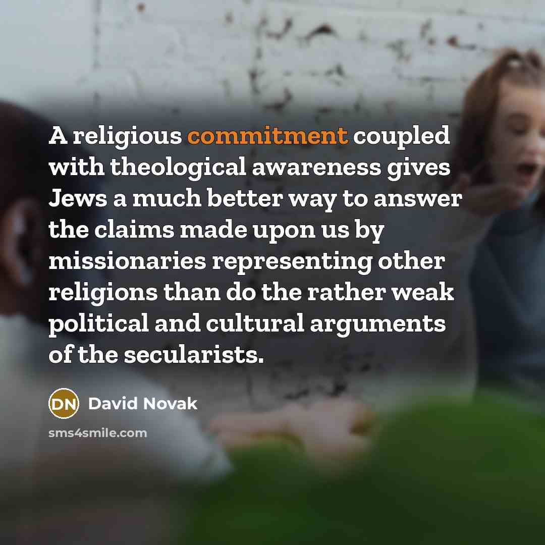 “A religious commitment coupled with theological awareness gives Jews a much better way to answer the claims made upon us by missionaries representing other religions than do the rather weak political and cultural arguments of the secularists.” quote by David Novak