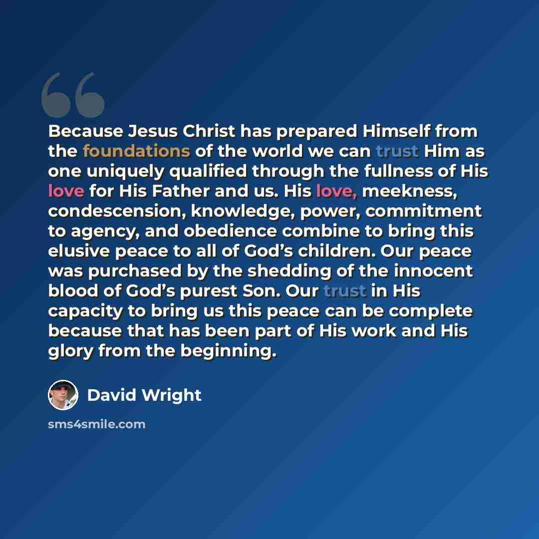 “Because Jesus Christ has prepared Himself from the foundations of the world we can trust Him as one uniquely qualified through the fullness of His love for His Father and us. His love, meekness, condescension, knowledge, power, commitment to agency, and obedience combine to bring this elusive…” quote by David Wright