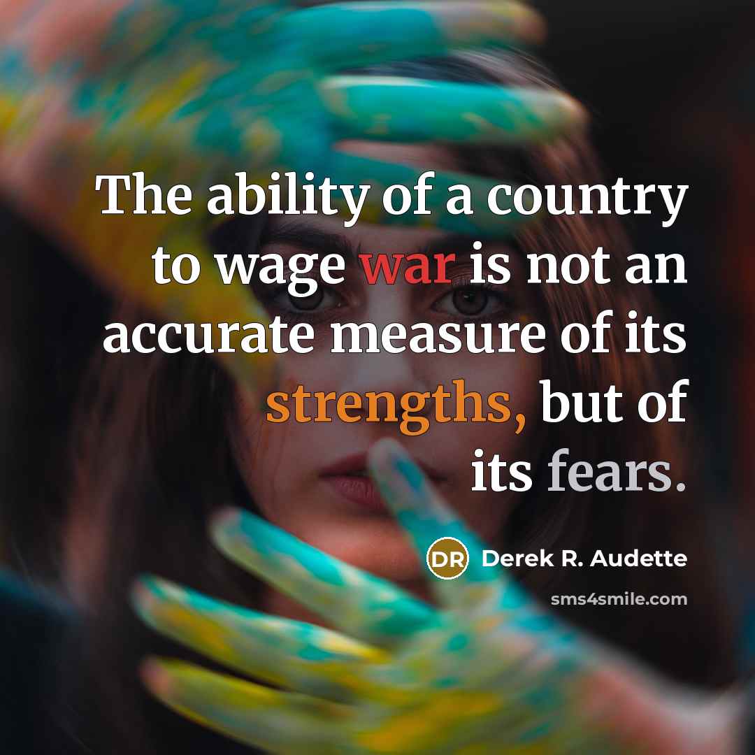 “The ability of a country to wage war is not an accurate measure of its strengths, but of its fears.” quote by Derek R. Audette