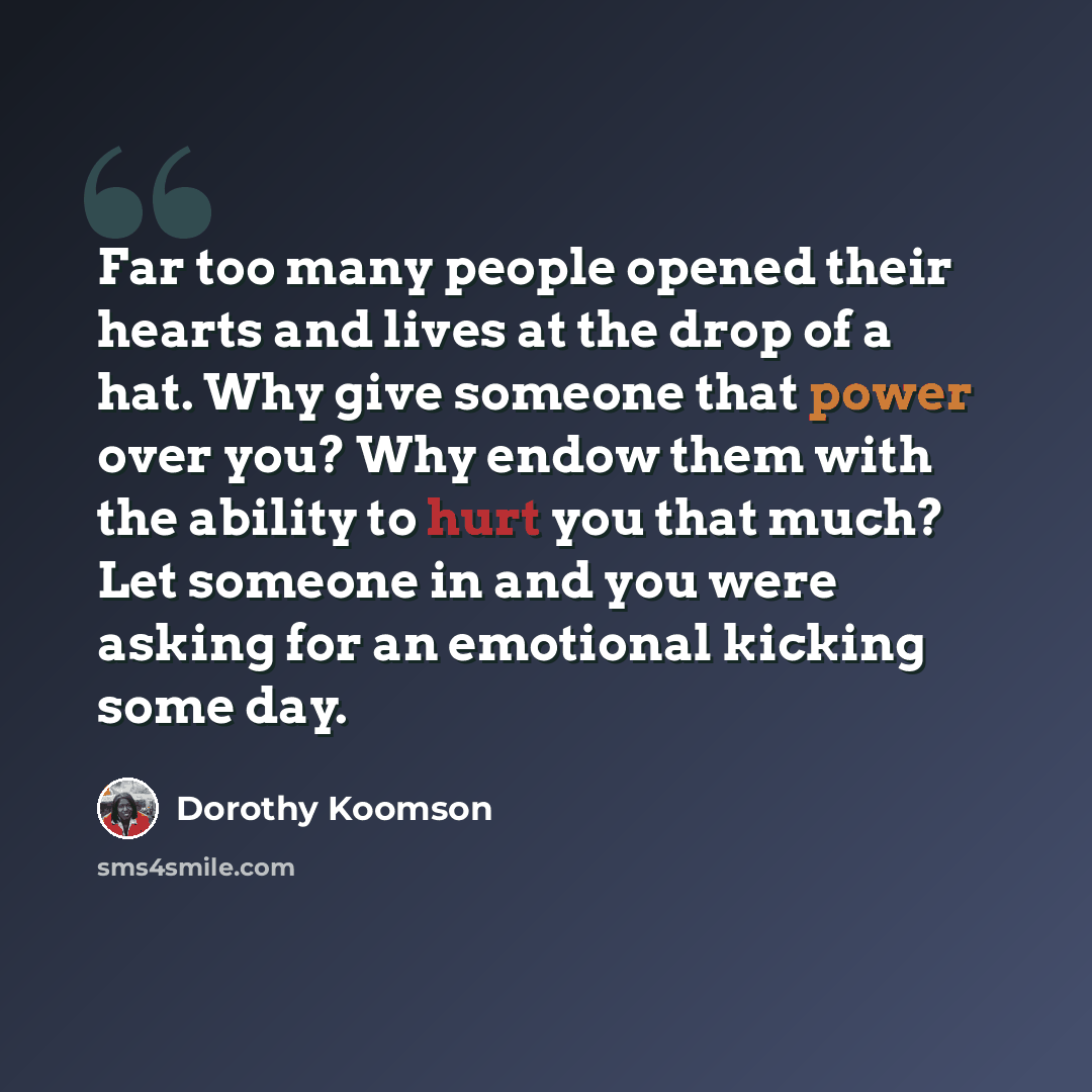 “Far too many people opened their hearts and lives at the drop of a hat. Why give someone that power over you? Why endow them with the ability to hurt you that much? Let someone in and you were asking for an emotional kicking some day.” quote by Dorothy Koomson