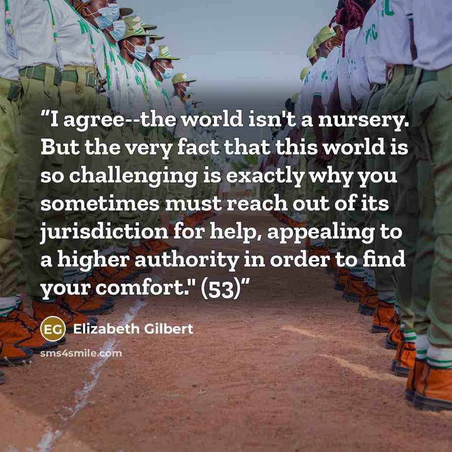 “I agree--the world isn't a nursery. But the very fact that this world is so challenging is exactly why you sometimes must reach out of its jurisdiction for help, appealing to a higher authority in order to find your comfort." (53)” quote by Elizabeth Gilbert