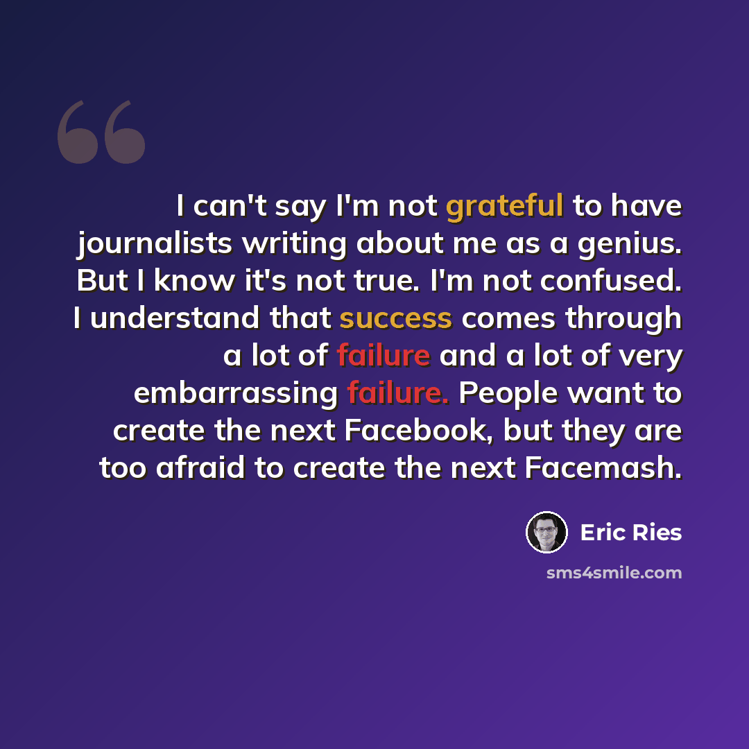 “I can't say I'm not grateful to have journalists writing about me as a genius. But I know it's not true. I'm not confused. I understand that success comes through a lot of failure and a lot of very embarrassing failure. People want to create the next Facebook, but they are too afraid to create the…” quote by Eric Ries