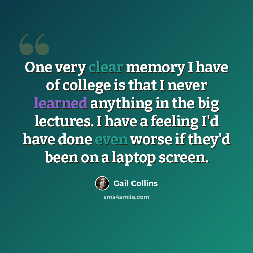 “One very clear memory I have of college is that I never learned anything in the big lectures. I have a feeling I'd have done even worse if they'd been on a laptop screen.” quote by Gail Collins