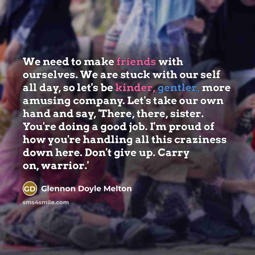 “We need to make friends with ourselves. We are stuck with our self all day, so let's be kinder, gentler, more amusing company. Let's take our own hand and say, 'There, there, sister. You're doing a good job. I'm proud of how you're handling all this craziness down here. Don't give up. Carry on…” quote by Glennon Doyle Melton