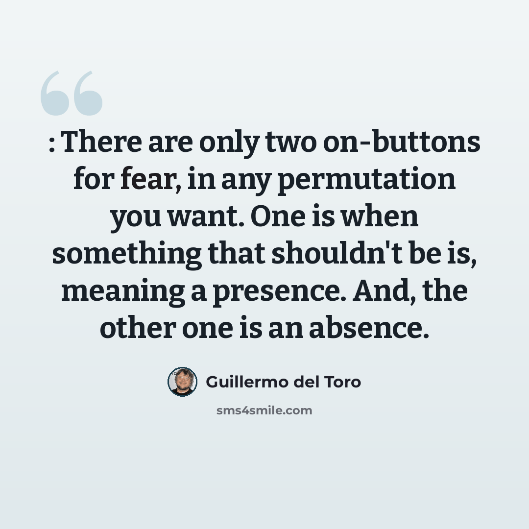 “: There are only two on-buttons for fear, in any permutation you want. One is when something that shouldn't be is, meaning a presence. And, the other one is an absence.” quote by Guillermo del Toro
