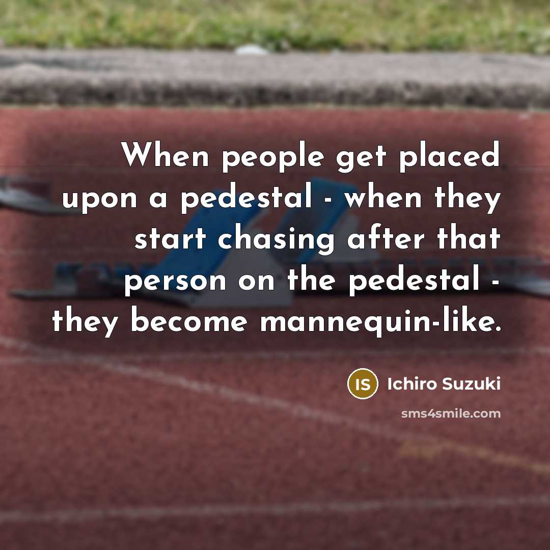 “When people get placed upon a pedestal - when they start chasing after that person on the pedestal - they become mannequin-like.” quote by Ichiro Suzuki