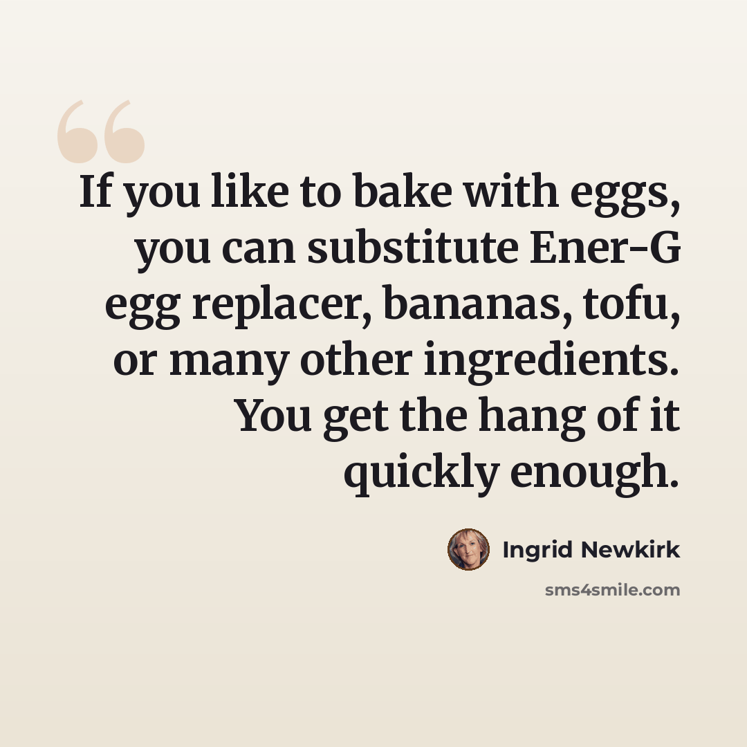 “If you like to bake with eggs, you can substitute Ener-G egg replacer, bananas, tofu, or many other ingredients. You get the hang of it quickly enough.” quote by Ingrid Newkirk