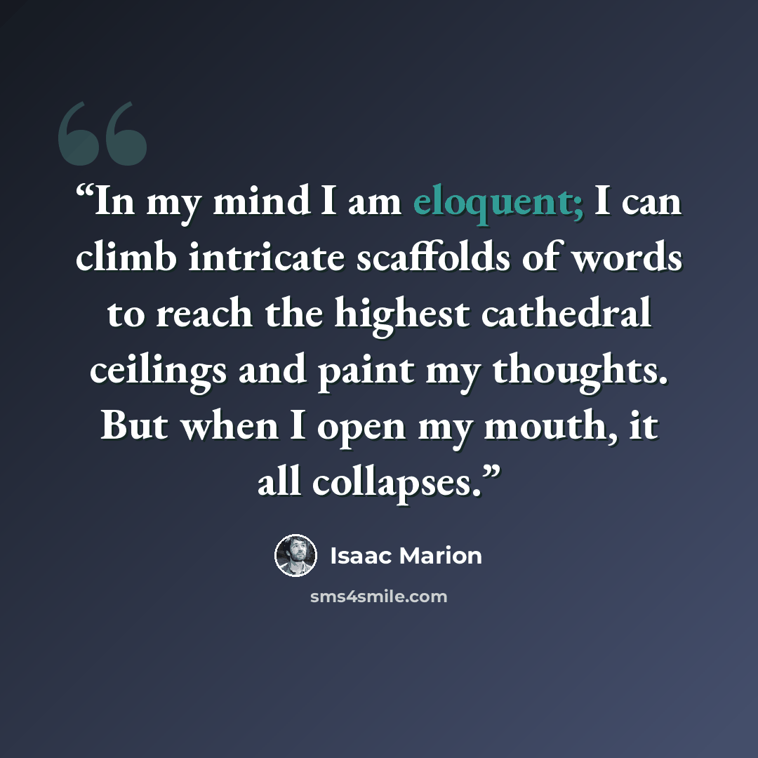 “In my mind I am eloquent; I can climb intricate scaffolds of words to reach the highest cathedral ceilings and paint my thoughts. But when I open my mouth, it all collapses.” quote by Isaac Marion