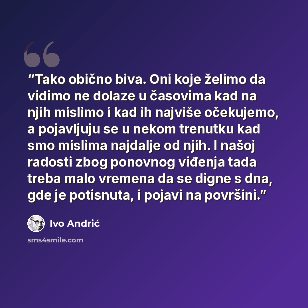 “Tako obično biva. Oni koje želimo da vidimo ne dolaze u časovima kad na njih mislimo i kad ih najviše očekujemo, a pojavljuju se u nekom trenutku kad smo mislima najdalje od njih. I našoj radosti zbog ponovnog viđenja tada treba malo vremena da se digne s dna, gde je potisnuta, i pojavi na površini.” quote by Ivo Andrić