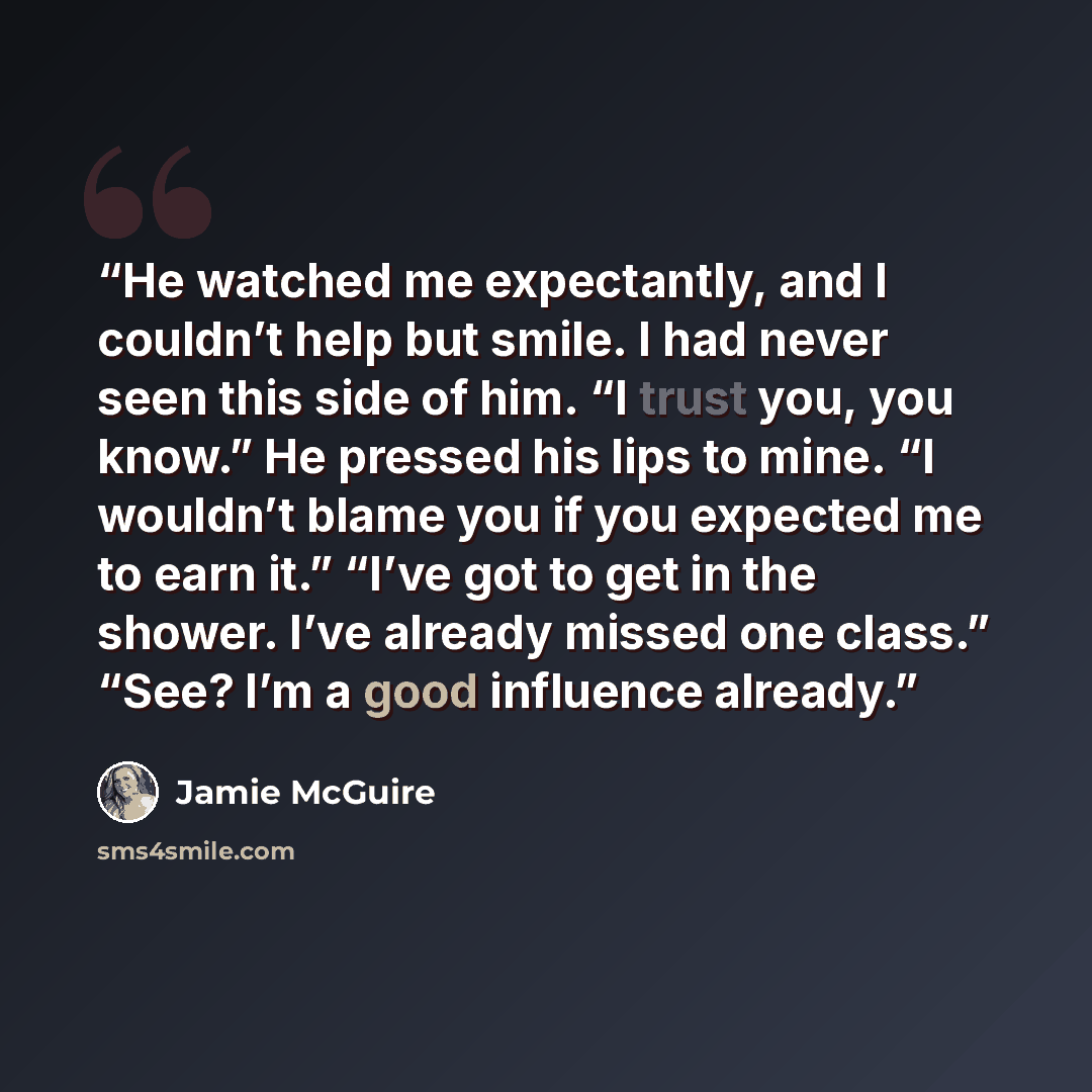 “He watched me expectantly, and I couldn’t help but smile. I had never seen this side of him. “I trust you, you know.” He pressed his lips to mine. “I wouldn’t blame you if you expected me to earn it.” “I’ve got to get in the shower. I’ve already missed one class.” “See? I’m a good influence already.” quote by Jamie McGuire