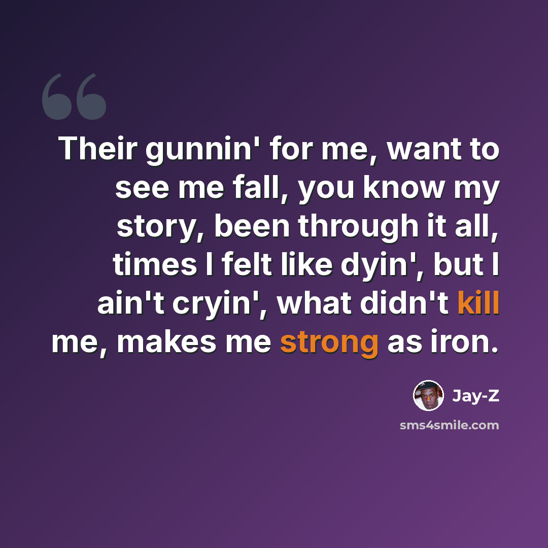 “Their gunnin' for me, want to see me fall, you know my story, been through it all, times I felt like dyin', but I ain't cryin', what didn't kill me, makes me strong as iron.” quote by Jay-Z