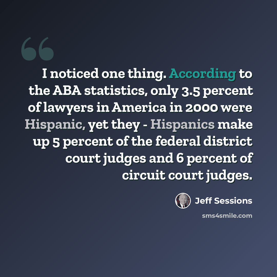 “I noticed one thing. According to the ABA statistics, only 3.5 percent of lawyers in America in 2000 were Hispanic, yet they - Hispanics make up 5 percent of the federal district court judges and 6 percent of circuit court judges.” quote by Jeff Sessions