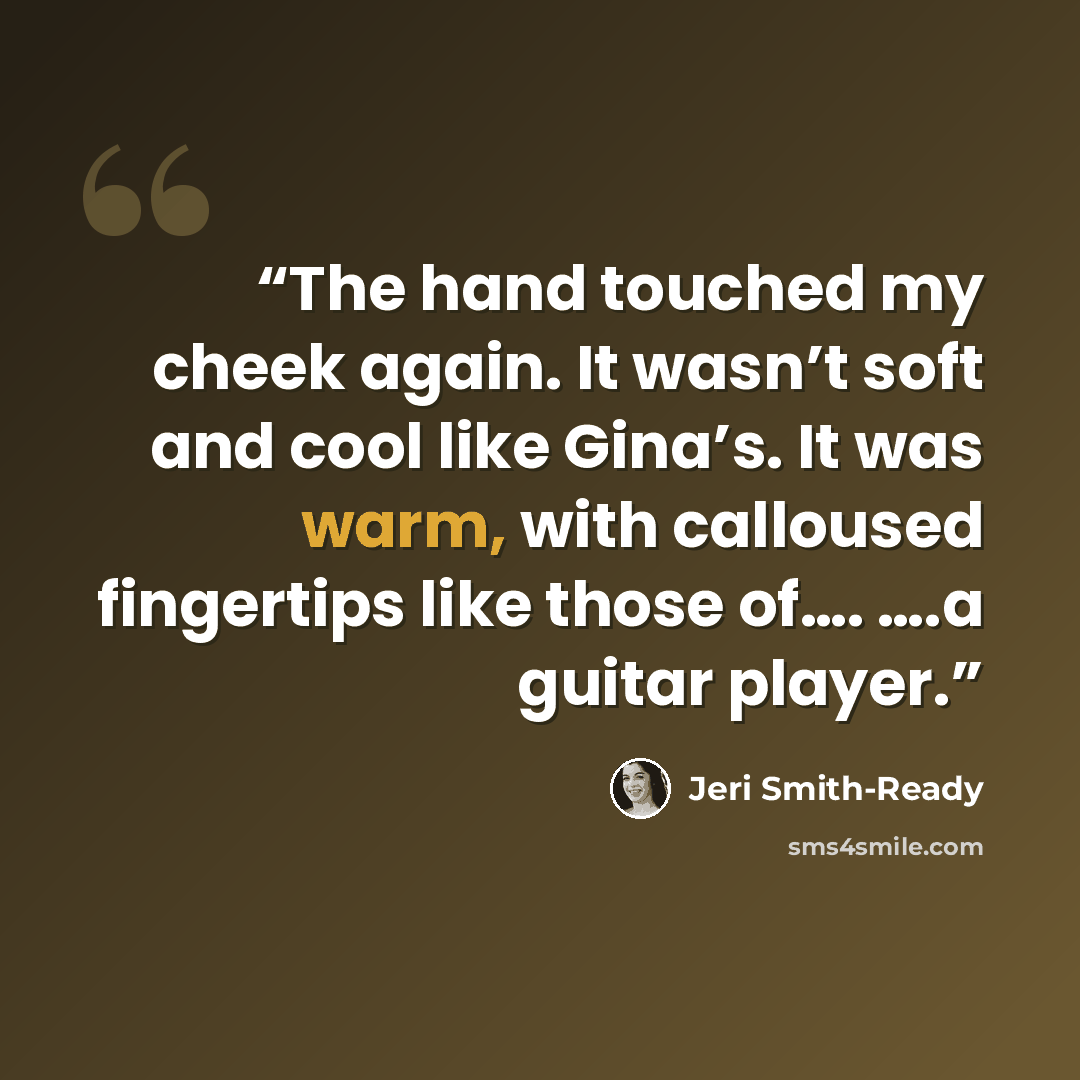 “The hand touched my cheek again. It wasn’t soft and cool like Gina’s. It was warm, with calloused fingertips like those of…. ….a guitar player.” quote by Jeri Smith-Ready