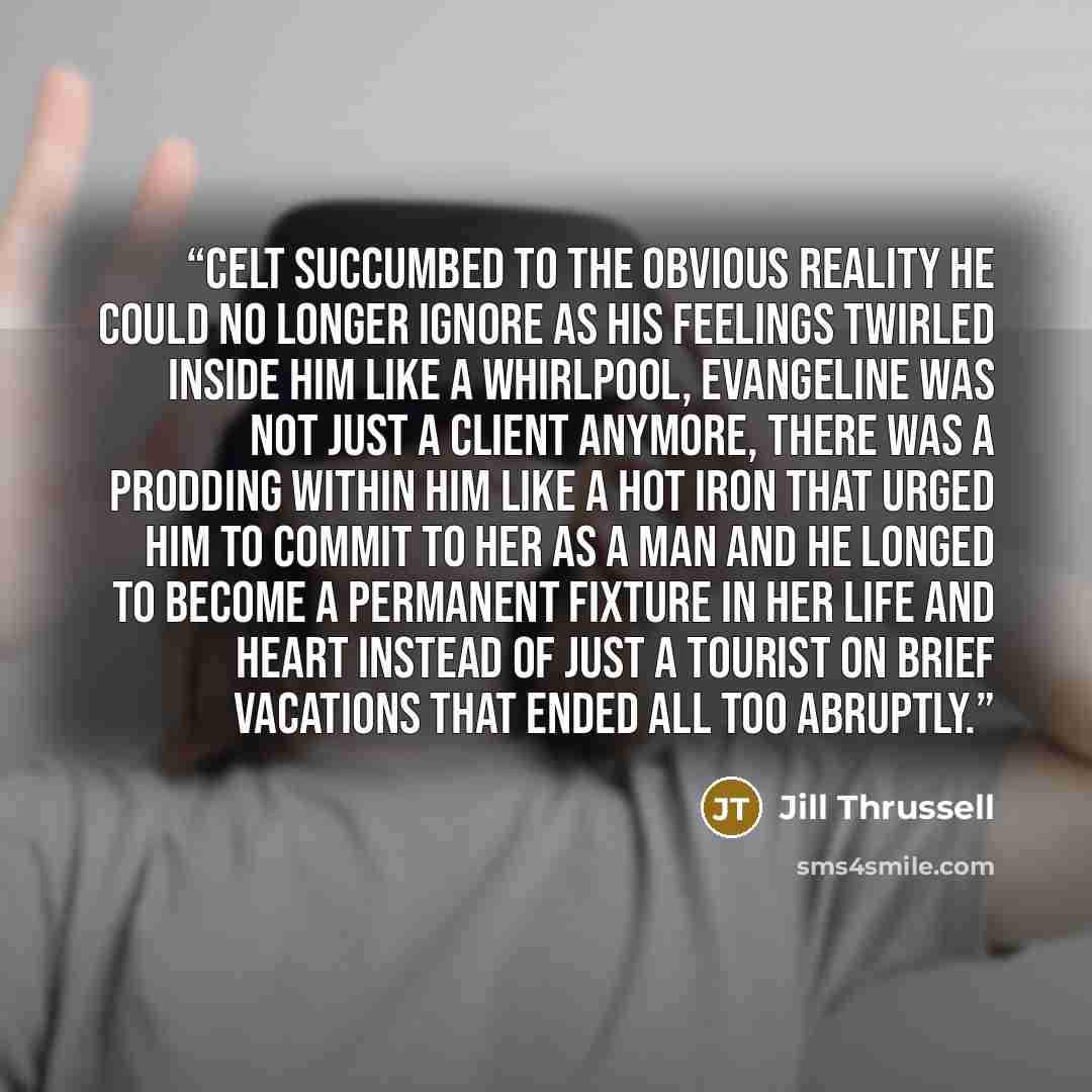 “Celt succumbed to the obvious reality he could no longer ignore as his feelings twirled inside him like a whirlpool, Evangeline was not just a client anymore, there was a prodding within him like a hot iron that urged him to commit to her as a man and he longed to become a permanent fixture in her…” quote by Jill Thrussell