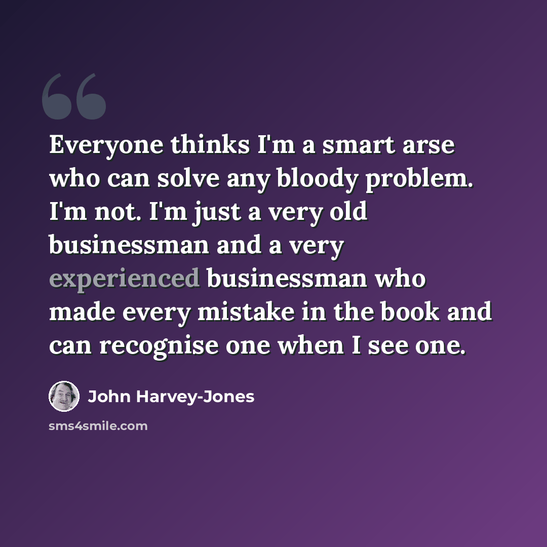 “Everyone thinks I'm a smart arse who can solve any bloody problem. I'm not. I'm just a very old businessman and a very experienced businessman who made every mistake in the book and can recognise one when I see one.” quote by John Harvey-Jones
