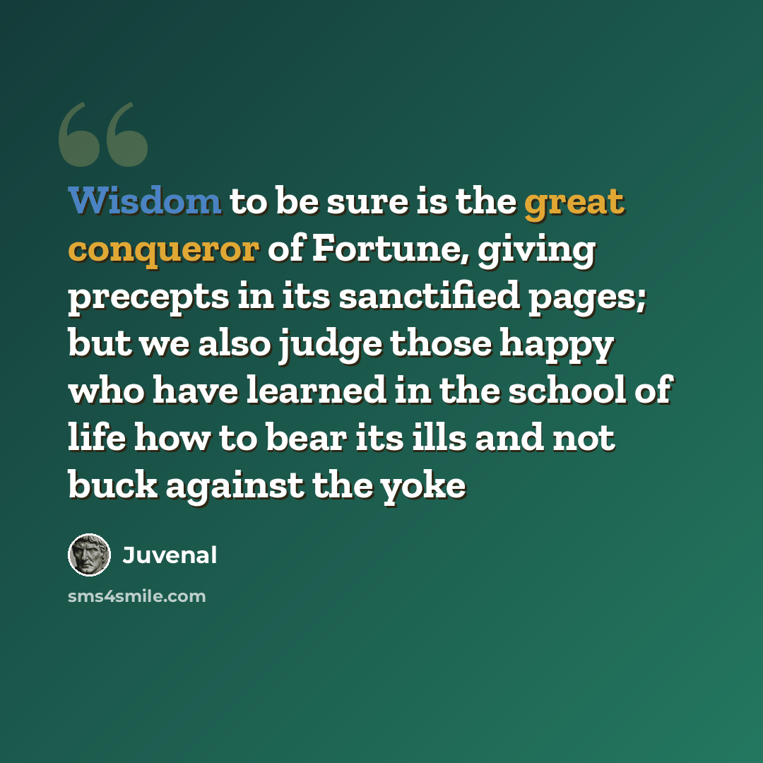 “Wisdom to be sure is the great conqueror of Fortune, giving precepts in its sanctified pages; but we also judge those happy who have learned in the school of life how to bear its ills and not buck against the yoke” quote by Juvenal