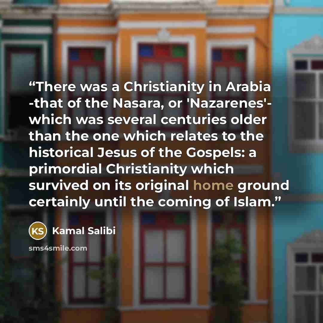 “There was a Christianity in Arabia -that of the Nasara, or 'Nazarenes'- which was several centuries older than the one which relates to the historical Jesus of the Gospels: a primordial Christianity which survived on its original home ground certainly until the coming of Islam.” quote by Kamal Salibi