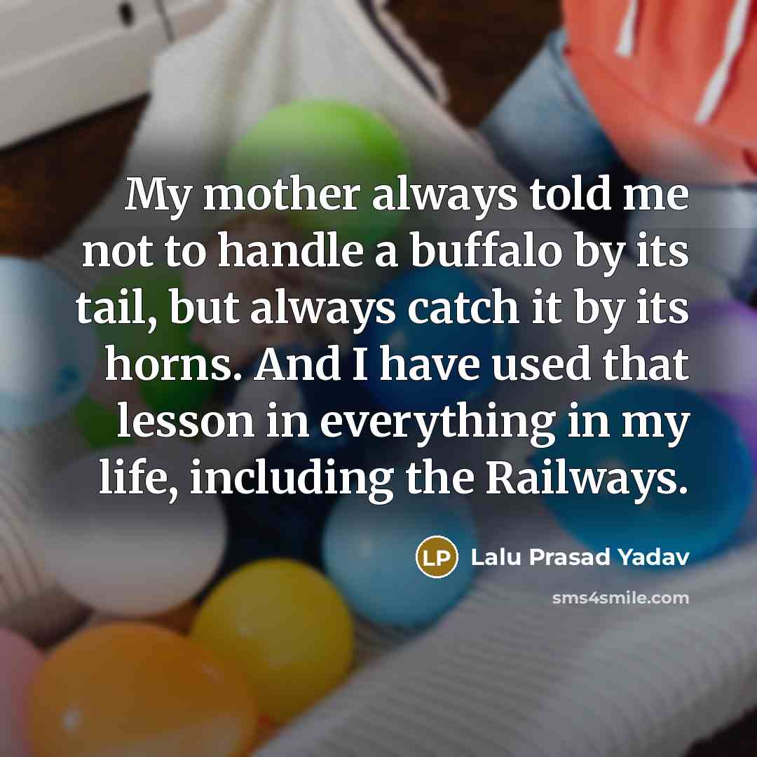 “My mother always told me not to handle a buffalo by its tail, but always catch it by its horns. And I have used that lesson in everything in my life, including the Railways.” quote by Lalu Prasad Yadav