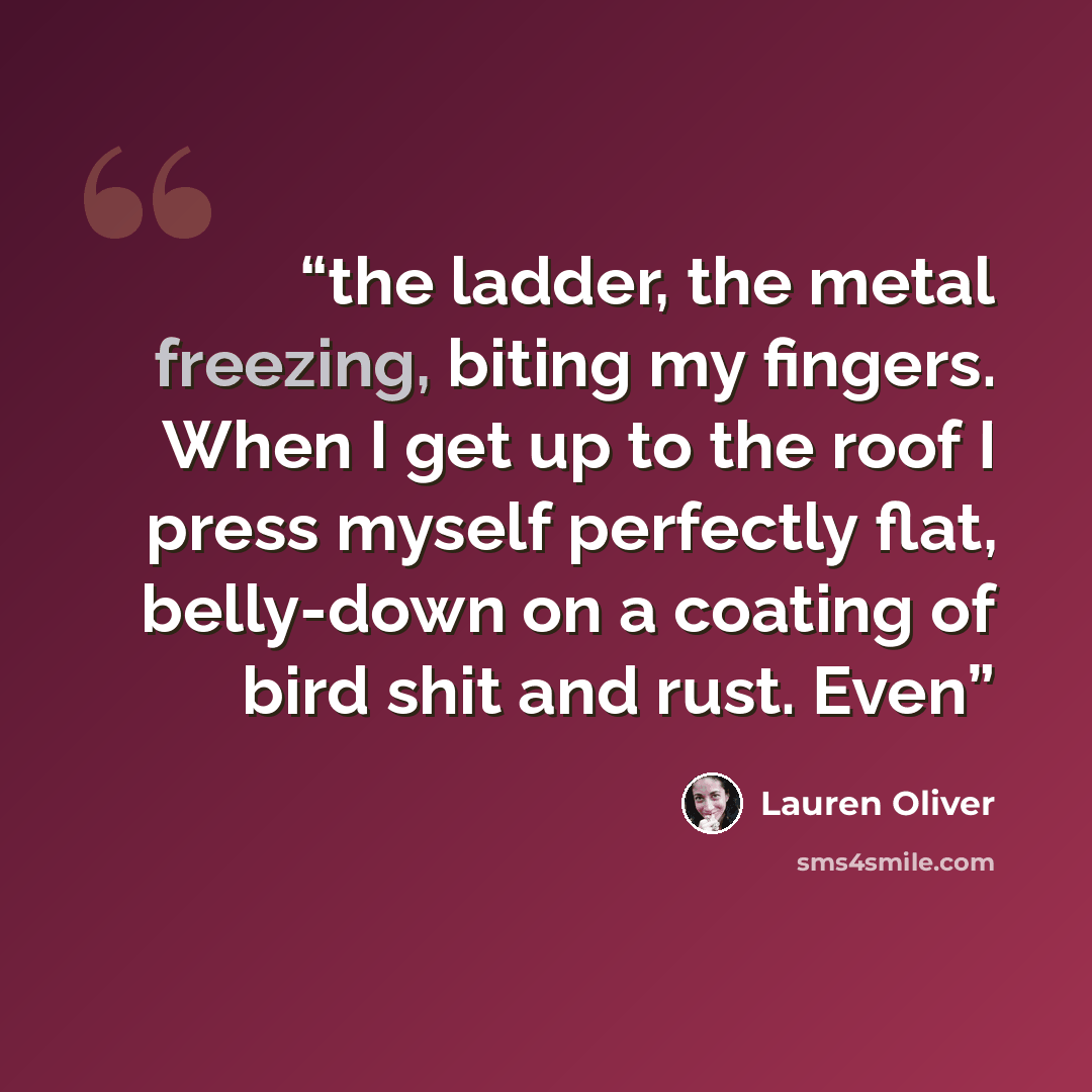 “the ladder, the metal freezing, biting my fingers. When I get up to the roof I press myself perfectly flat, belly-down on a coating of bird shit and rust. Even” quote by Lauren Oliver