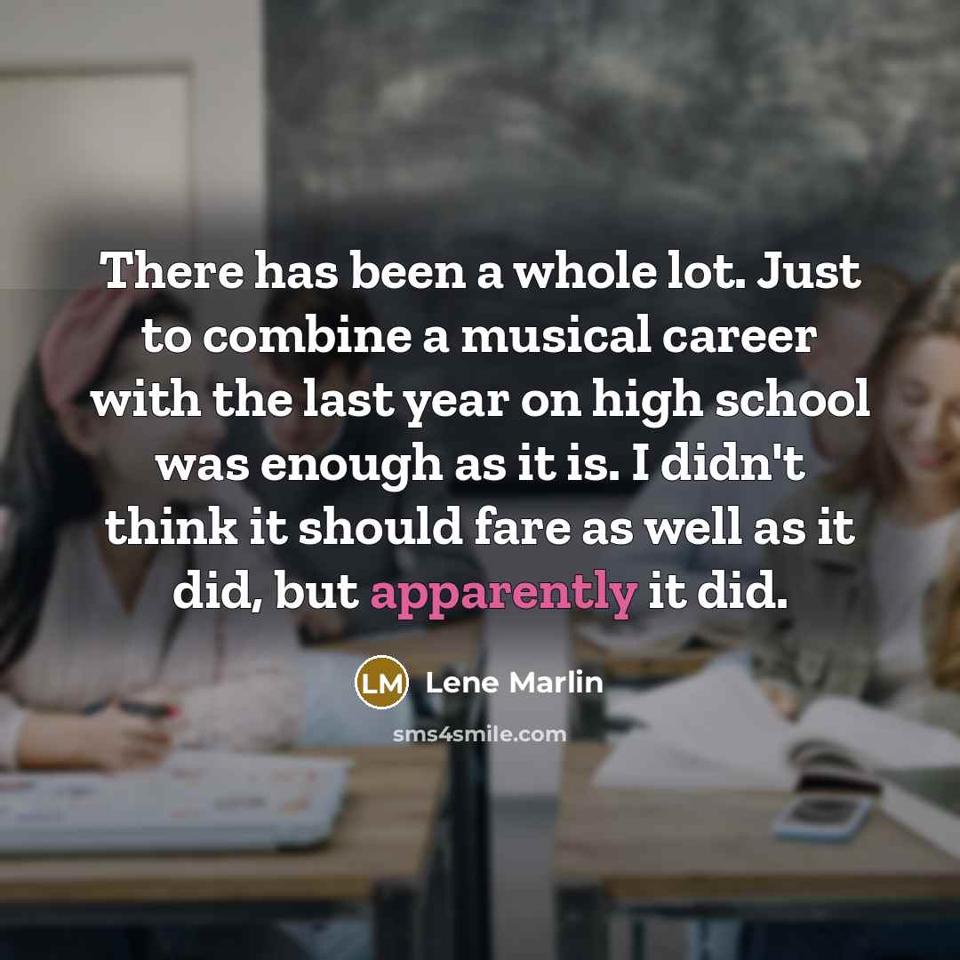“There has been a whole lot. Just to combine a musical career with the last year on high school was enough as it is. I didn't think it should fare as well as it did, but apparently it did.” quote by Lene Marlin