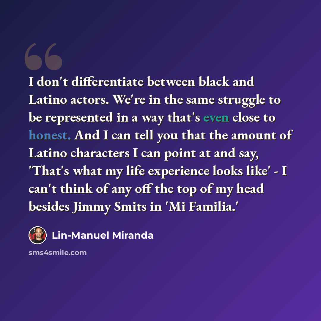 “I don't differentiate between black and Latino actors. We're in the same struggle to be represented in a way that's even close to honest. And I can tell you that the amount of Latino characters I can point at and say, 'That's what my life experience looks like' - I can't think of any off the top…” quote by Lin-Manuel Miranda