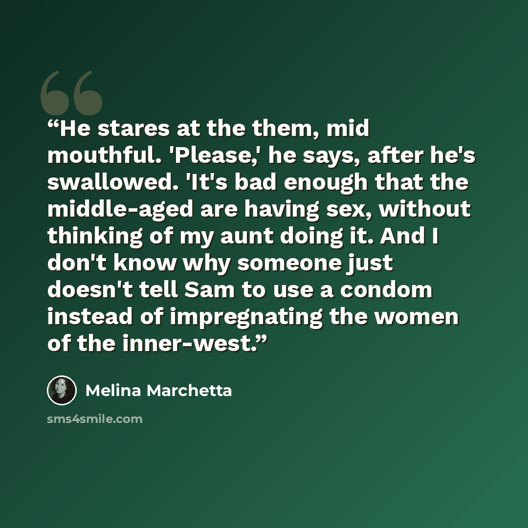 “He stares at the them, mid mouthful. 'Please,' he says, after he's swallowed. 'It's bad enough that the middle-aged are having sex, without thinking of my aunt doing it. And I don't know why someone just doesn't tell Sam to use a condom instead of impregnating the women of the inner-west.” quote by Melina Marchetta