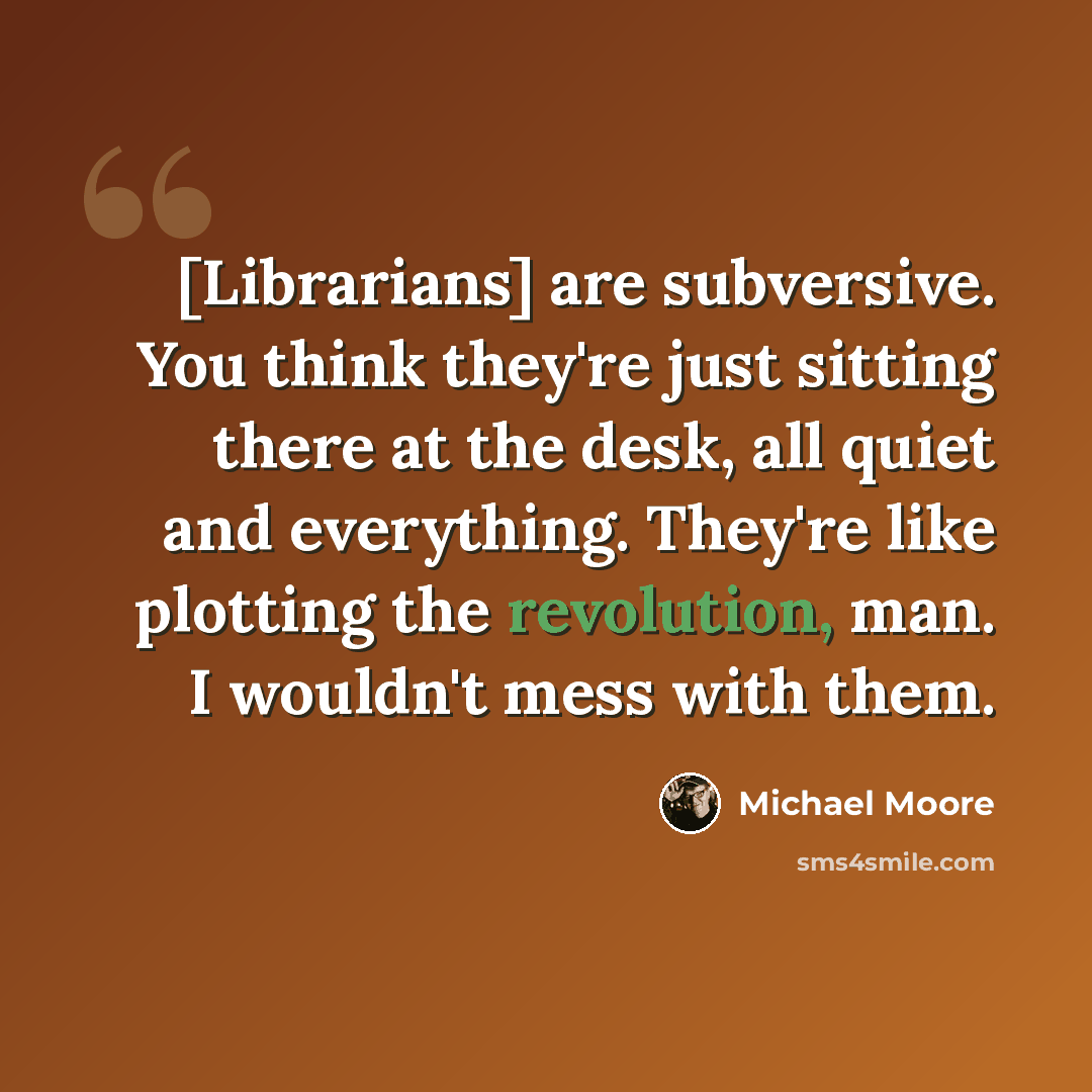 “[Librarians] are subversive. You think they're just sitting there at the desk, all quiet and everything. They're like plotting the revolution, man. I wouldn't mess with them.” quote by Michael Moore