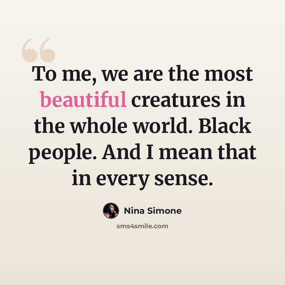 “To me, we are the most beautiful creatures in the whole world. Black people. And I mean that in every sense.” quote by Nina Simone