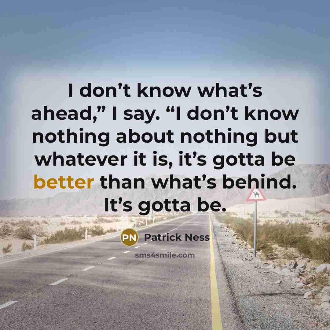 “I don’t know what’s ahead,” I say. “I don’t know nothing about nothing but whatever it is, it’s gotta be better than what’s behind. It’s gotta be.” quote by Patrick Ness