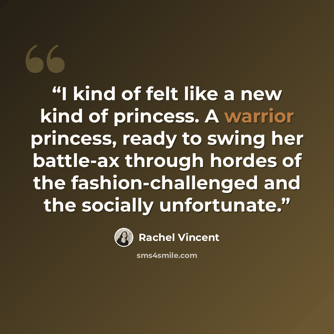 “I kind of felt like a new kind of princess. A warrior princess, ready to swing her battle-ax through hordes of the fashion-challenged and the socially unfortunate.” quote by Rachel Vincent
