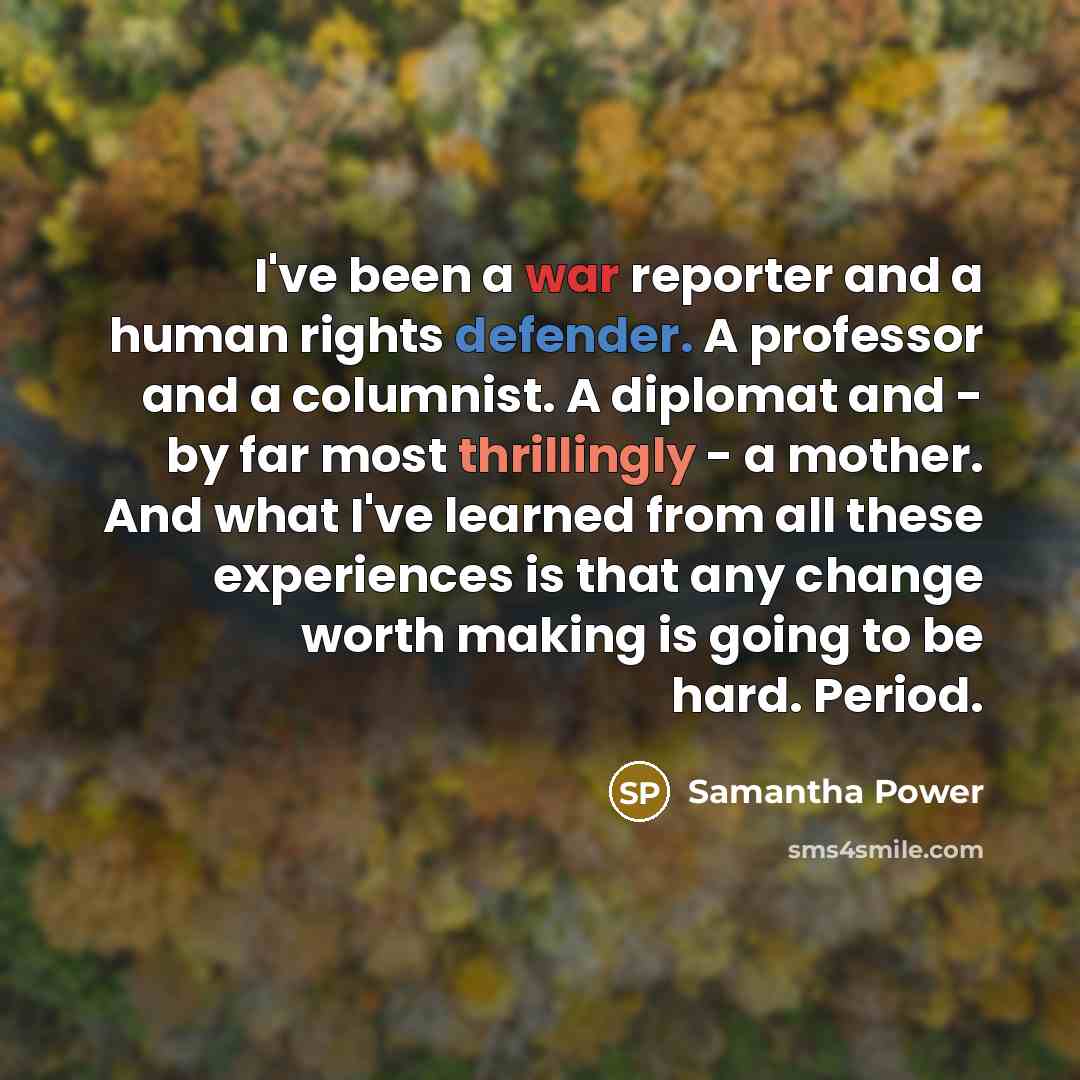 “I've been a war reporter and a human rights defender. A professor and a columnist. A diplomat and - by far most thrillingly - a mother. And what I've learned from all these experiences is that any change worth making is going to be hard. Period.” quote by Samantha Power