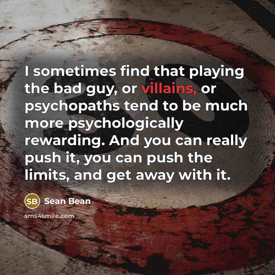 “I sometimes find that playing the bad guy, or villains, or psychopaths tend to be much more psychologically rewarding. And you can really push it, you can push the limits, and get away with it.” quote by Sean Bean