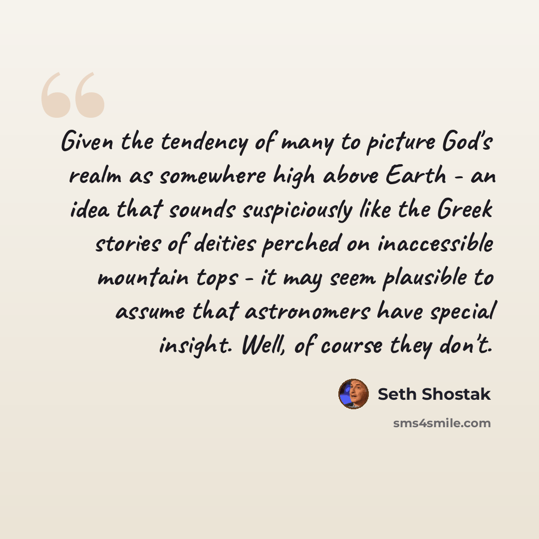 “Given the tendency of many to picture God's realm as somewhere high above Earth - an idea that sounds suspiciously like the Greek stories of deities perched on inaccessible mountain tops - it may seem plausible to assume that astronomers have special insight. Well, of course they don't.” quote by Seth Shostak