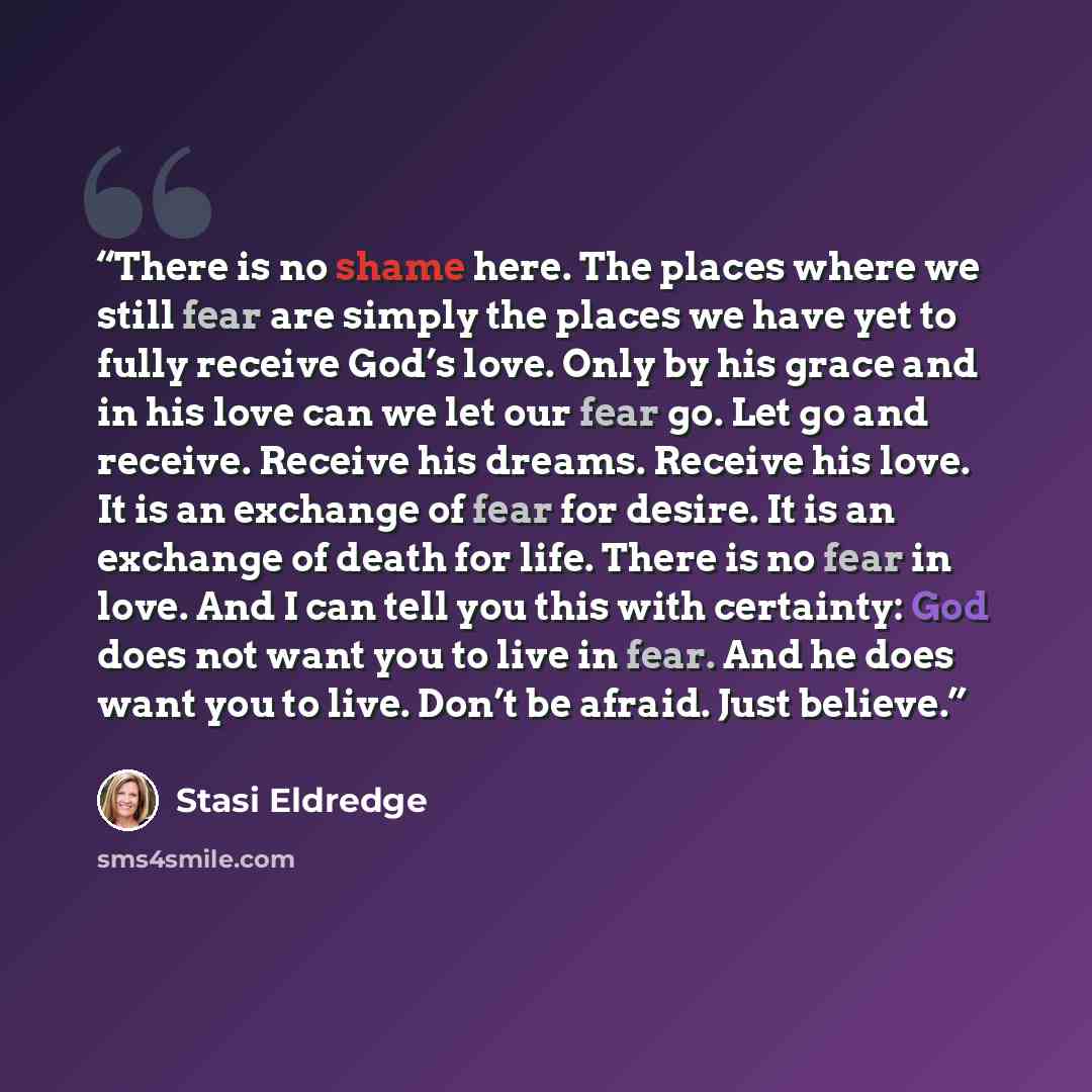“There is no shame here. The places where we still fear are simply the places we have yet to fully receive God’s love. Only by his grace and in his love can we let our fear go. Let go and receive. Receive his dreams. Receive his love. It is an exchange of fear for desire. It is an exchange of death…” quote by Stasi Eldredge
