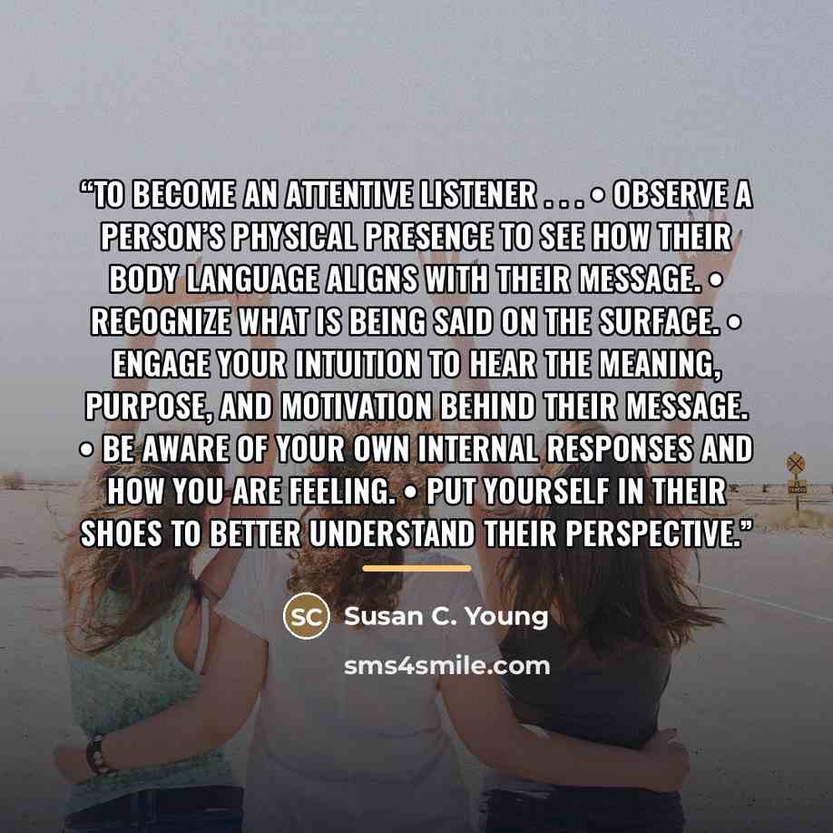 “To Become an Attentive Listener . . . • Observe a person’s physical presence to see how their body language aligns with their message. • Recognize what is being said on the surface. • Engage your intuition to hear the meaning, purpose, and motivation behind their message. • Be aware of your own…” quote by Susan C. Young