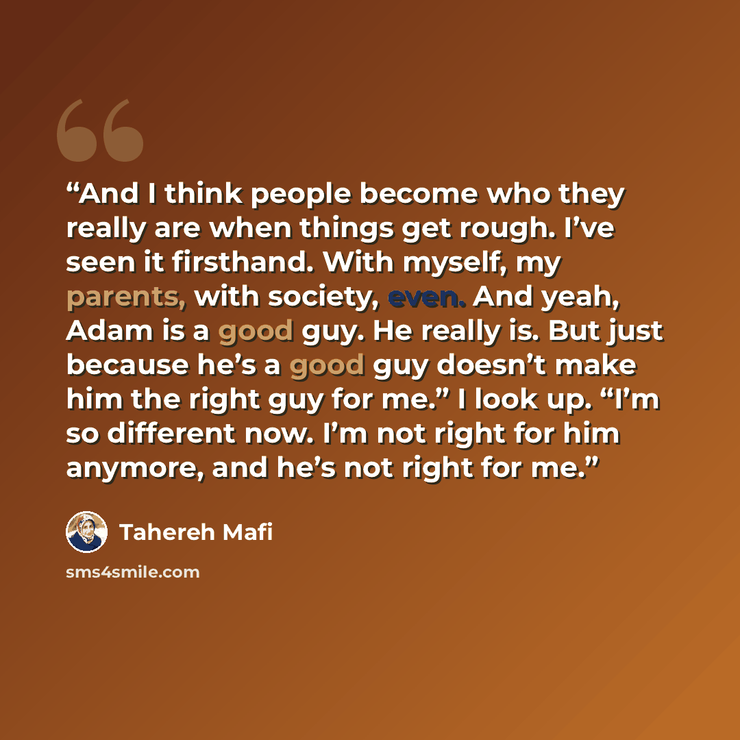 “And I think people become who they really are when things get rough. I’ve seen it firsthand. With myself, my parents, with society, even. And yeah, Adam is a good guy. He really is. But just because he’s a good guy doesn’t make him the right guy for me.” I look up. “I’m so different now. I’m not…” quote by Tahereh Mafi